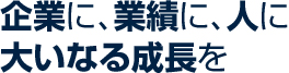 企業に、業績に、人に、大いなる成長を