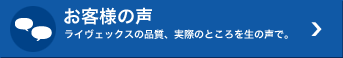 お客様の声 ライヴェックスの品質、実際のところを生の声で。