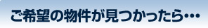 ご希望の物件が見つかったら・・・